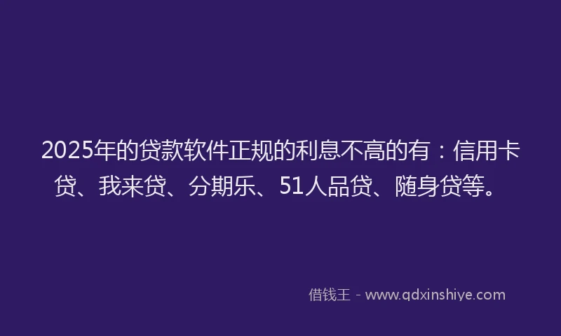 2025年的贷款软件正规的利息不高的有：信用卡贷、我来贷、分期乐、51人品贷、随身贷等。