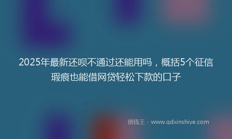 2025年最新还呗不通过还能用吗，概括5个征信瑕疵也能借网贷轻松下款的口子