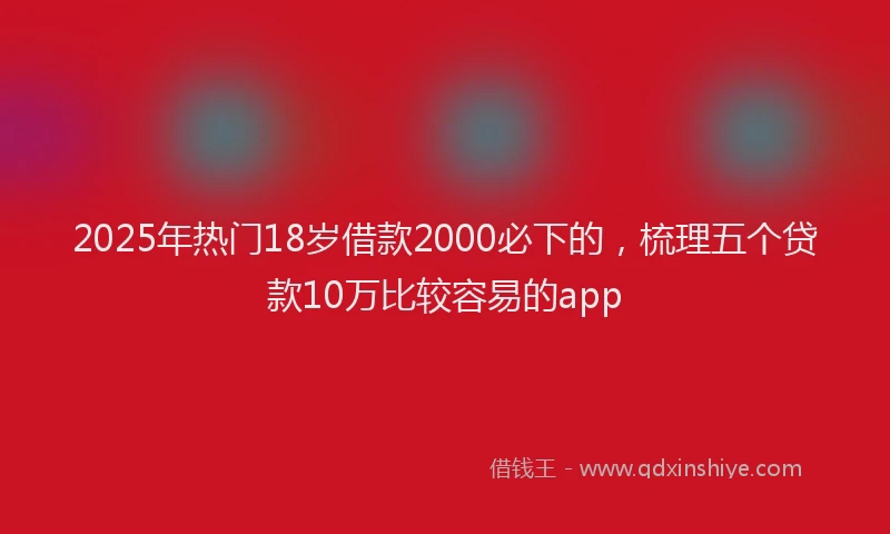 2025年热门18岁借款2000必下的，梳理五个贷款10万比较容易的app