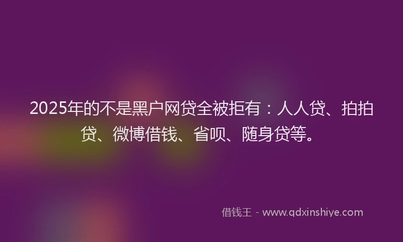 2025年的不是黑户网贷全被拒有：人人贷、拍拍贷、微博借钱、省呗、随身贷等。