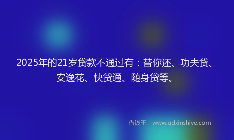 2025年的21岁贷款不通过有：替你还、功夫贷、安逸花、快贷通、随身贷等。