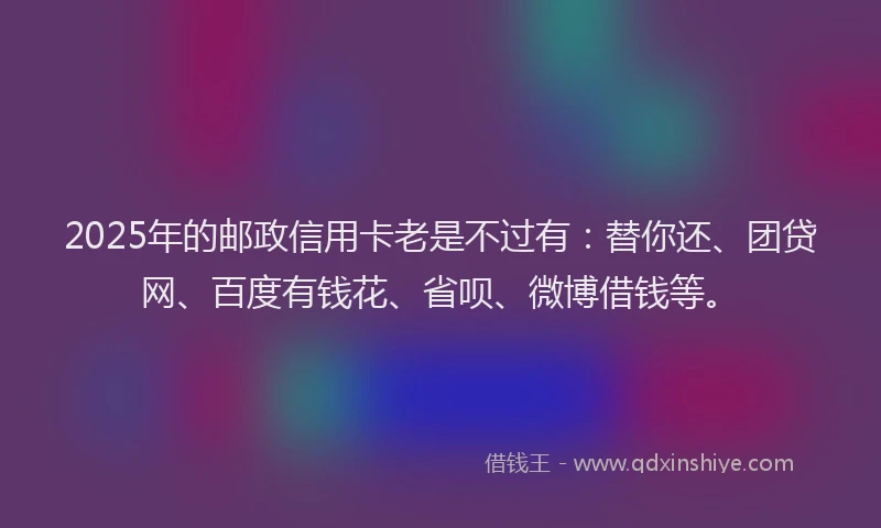 2025年的邮政信用卡老是不过有：替你还、团贷网、百度有钱花、省呗、微博借钱等。