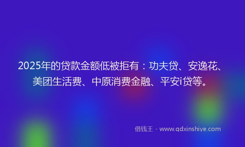 2025年的贷款金额低被拒有：功夫贷、安逸花、美团生活费、中原消费金融、平安i贷等。