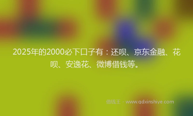 2025年的2000必下口子有：还呗、京东金融、花呗、安逸花、微博借钱等。