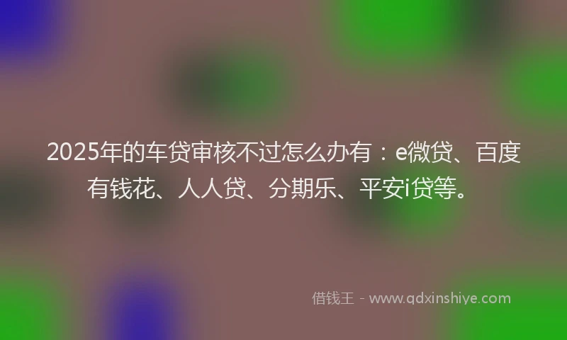 2025年的车贷审核不过怎么办有：e微贷、百度有钱花、人人贷、分期乐、平安i贷等。