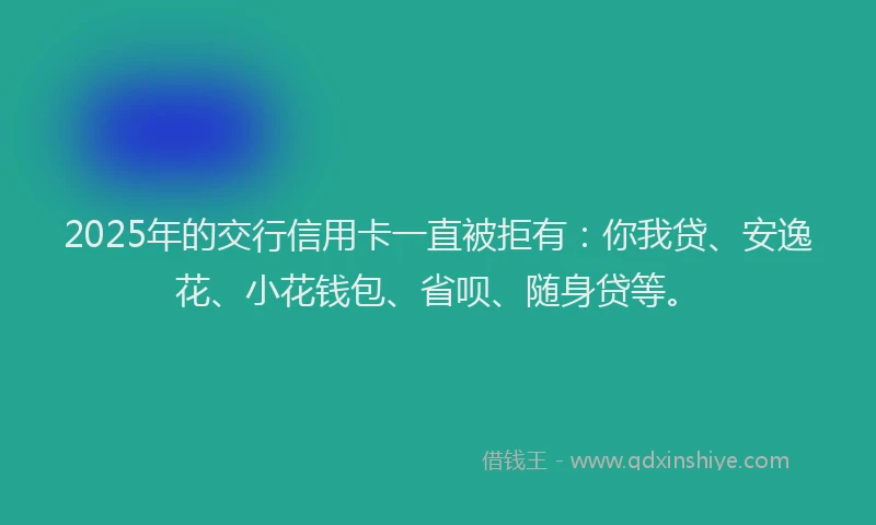 2025年的交行信用卡一直被拒有：你我贷、安逸花、小花钱包、省呗、随身贷等。