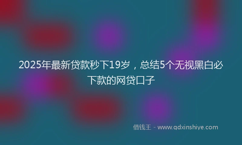 2025年最新贷款秒下19岁，总结5个无视黑白必下款的网贷口子