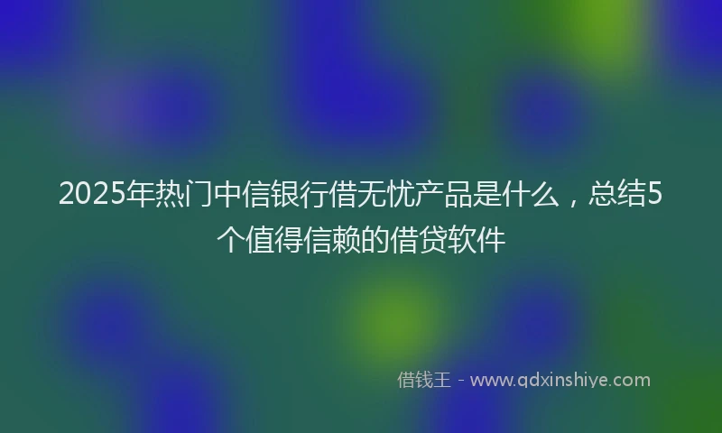 2025年热门中信银行借无忧产品是什么，总结5个值得信赖的借贷软件