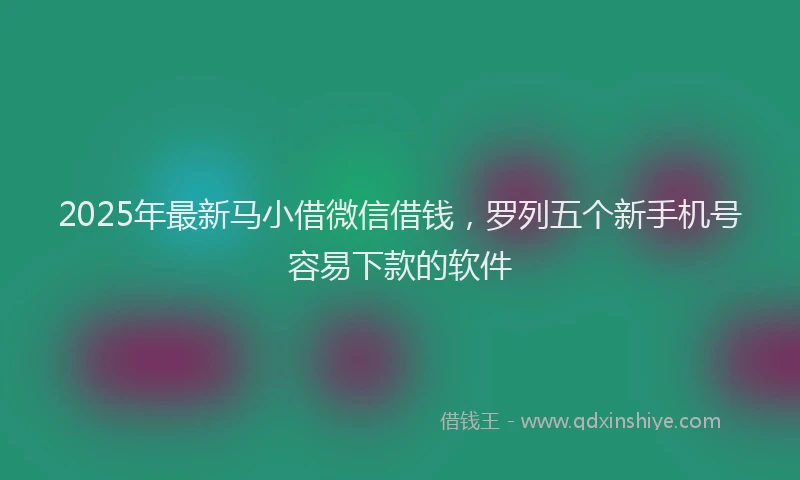 2025年最新马小借微信借钱，罗列五个新手机号容易下款的软件