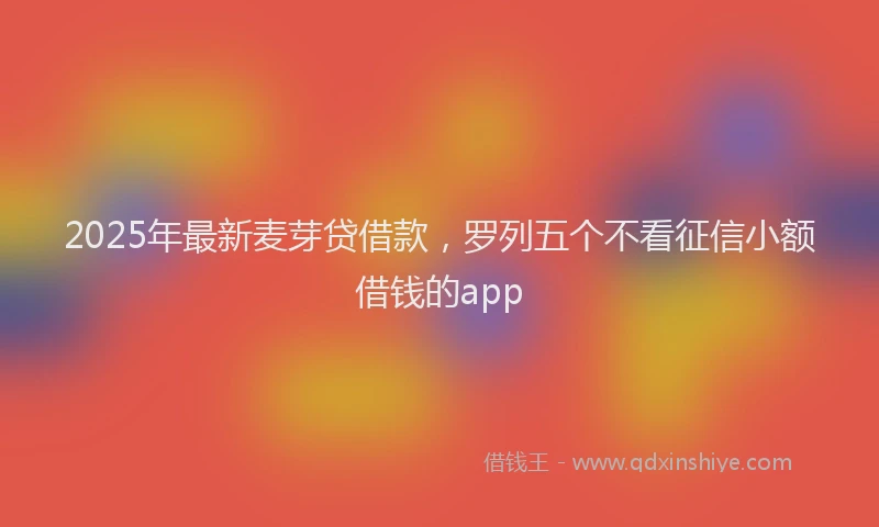 2025年最新麦芽贷借款，罗列五个不看征信小额借钱的app