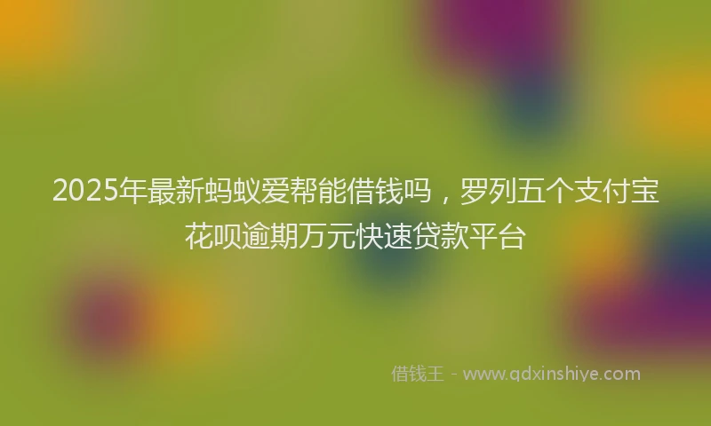 2025年最新蚂蚁爱帮能借钱吗，罗列五个支付宝花呗逾期万元快速贷款平台