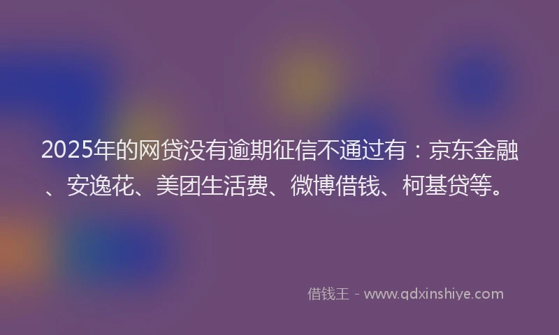 2025年的网贷没有逾期征信不通过有：京东金融、安逸花、美团生活费、微博借钱、柯基贷等。