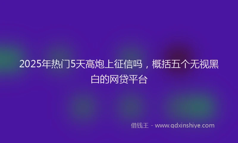 2025年热门5天高炮上征信吗，概括五个无视黑白的网贷平台