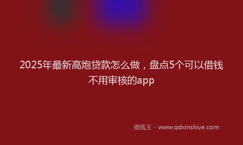 2025年最新高炮贷款怎么做，盘点5个可以借钱不用审核的app