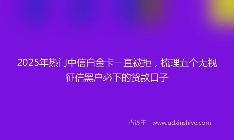 2025年热门中信白金卡一直被拒，梳理五个无视征信黑户必下的贷款口子