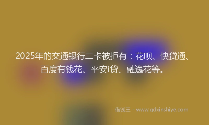 2025年的交通银行二卡被拒有：花呗、快贷通、百度有钱花、平安i贷、融逸花等。