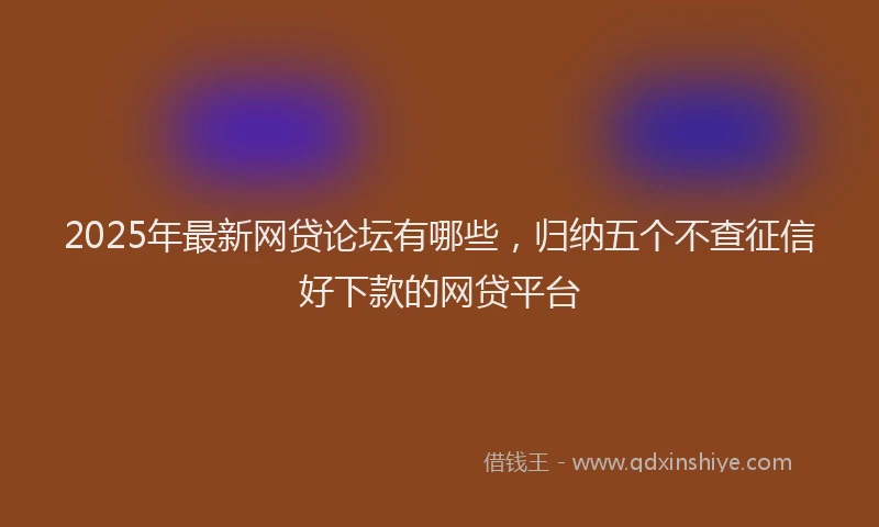 2025年最新网贷论坛有哪些，归纳五个不查征信好下款的网贷平台