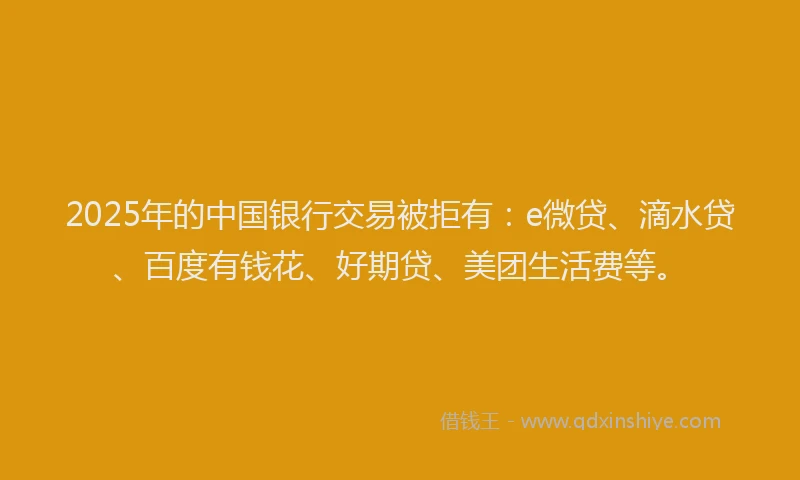2025年的中国银行交易被拒有：e微贷、滴水贷、百度有钱花、好期贷、美团生活费等。