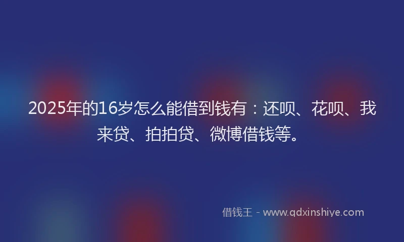 2025年的16岁怎么能借到钱有：还呗、花呗、我来贷、拍拍贷、微博借钱等。