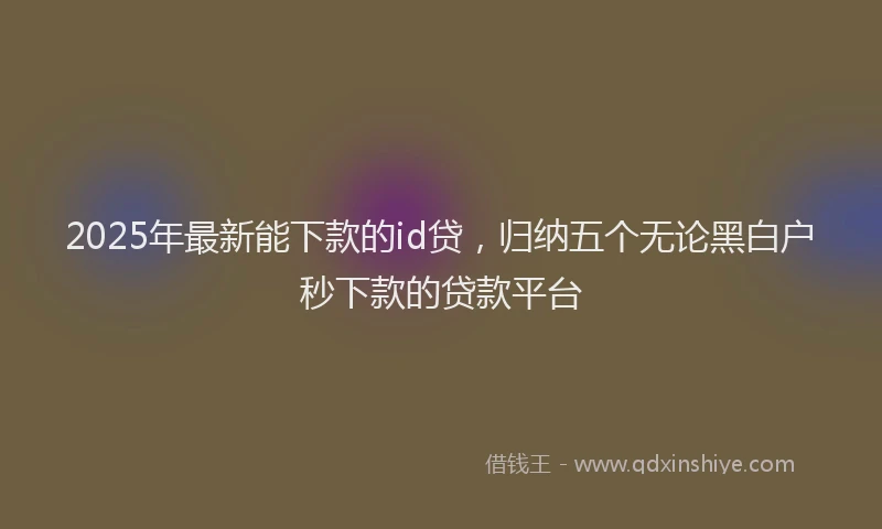 2025年最新能下款的id贷，归纳五个无论黑白户秒下款的贷款平台
