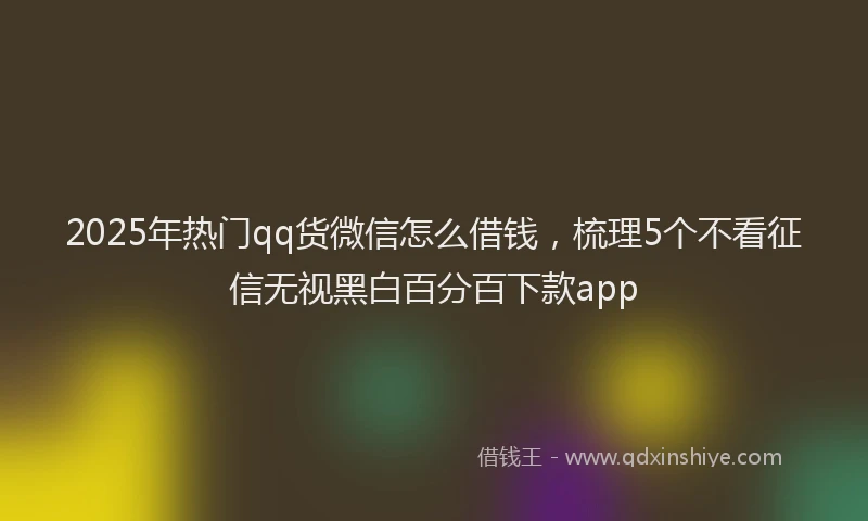 2025年热门qq货微信怎么借钱，梳理5个不看征信无视黑白百分百下款app