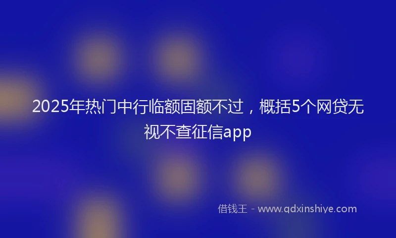 2025年热门中行临额固额不过，概括5个网贷无视不查征信app