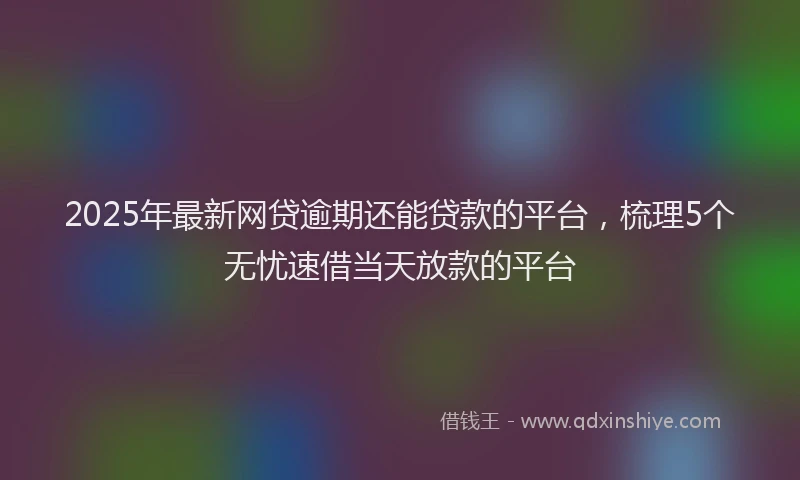 2025年最新网贷逾期还能贷款的平台，梳理5个无忧速借当天放款的平台