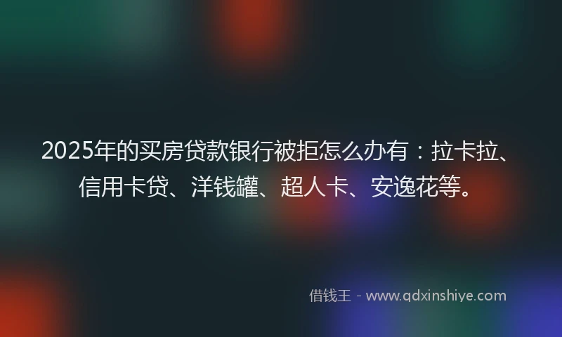 2025年的买房贷款银行被拒怎么办有：拉卡拉、信用卡贷、洋钱罐、超人卡、安逸花等。