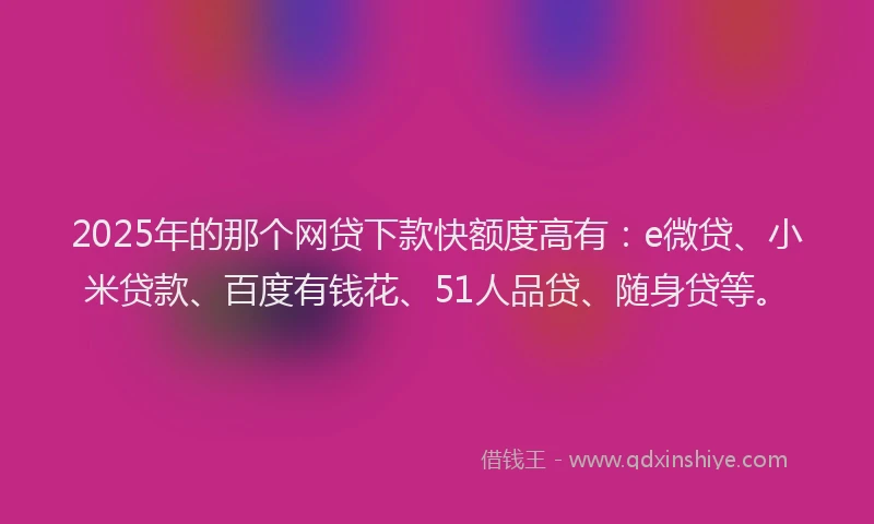 2025年的那个网贷下款快额度高有：e微贷、小米贷款、百度有钱花、51人品贷、随身贷等。