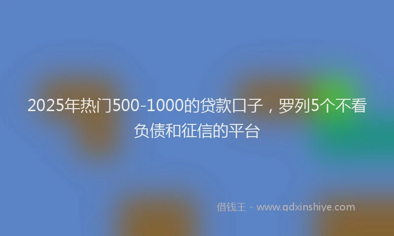 2025年热门500-1000的贷款口子，罗列5个不看负债和征信的平台
