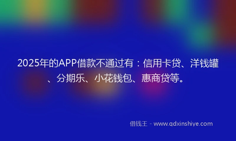 2025年的APP借款不通过有：信用卡贷、洋钱罐、分期乐、小花钱包、惠商贷等。