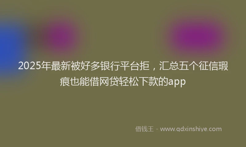 2025年最新被好多银行平台拒，汇总五个征信瑕疵也能借网贷轻松下款的app