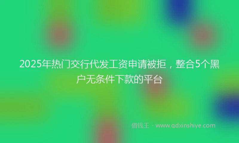 2025年热门交行代发工资申请被拒，整合5个黑户无条件下款的平台