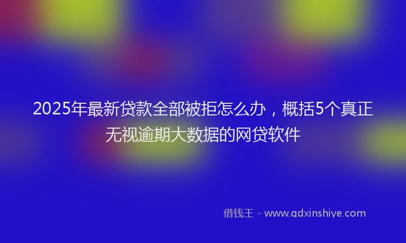 2025年最新贷款全部被拒怎么办，概括5个真正无视逾期大数据的网贷软件
