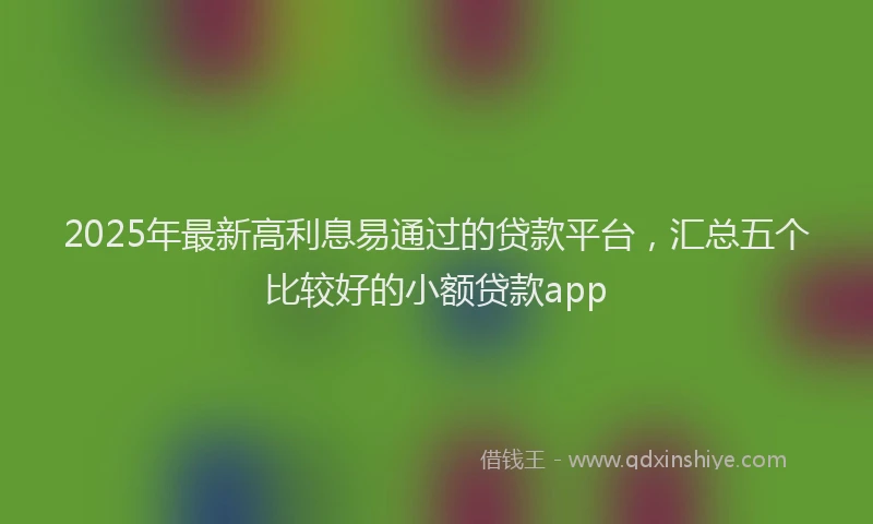 2025年最新高利息易通过的贷款平台，汇总五个比较好的小额贷款app