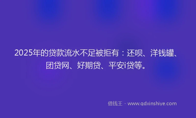 2025年的贷款流水不足被拒有：还呗、洋钱罐、团贷网、好期贷、平安i贷等。