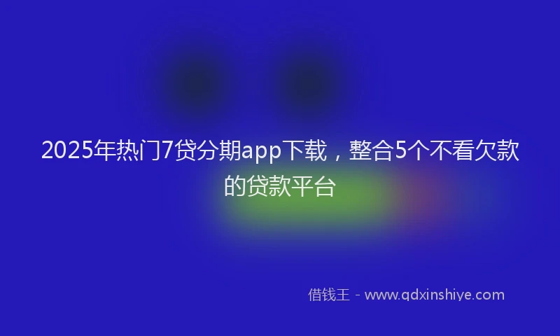 2025年热门7贷分期app下载，整合5个不看欠款的贷款平台