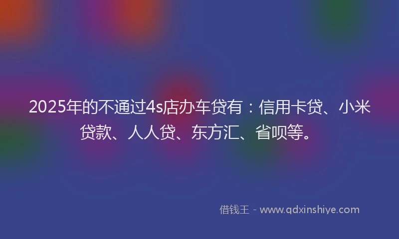 2025年的不通过4s店办车贷有：信用卡贷、小米贷款、人人贷、东方汇、省呗等。