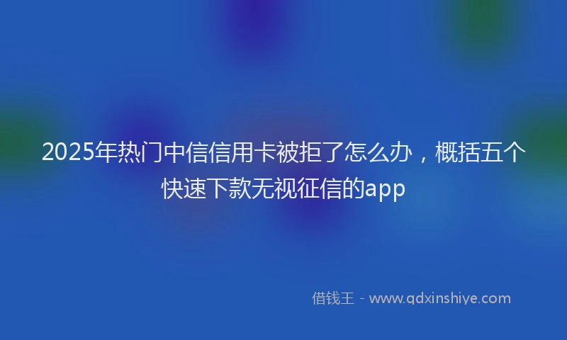 2025年热门中信信用卡被拒了怎么办，概括五个快速下款无视征信的app