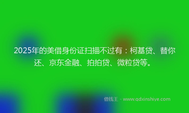 2025年的美借身份证扫描不过有：柯基贷、替你还、京东金融、拍拍贷、微粒贷等。