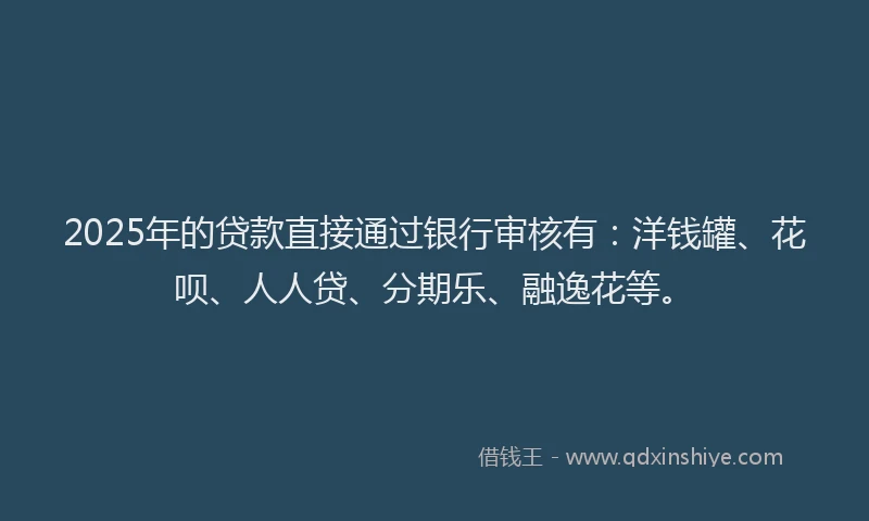 2025年的贷款直接通过银行审核有：洋钱罐、花呗、人人贷、分期乐、融逸花等。