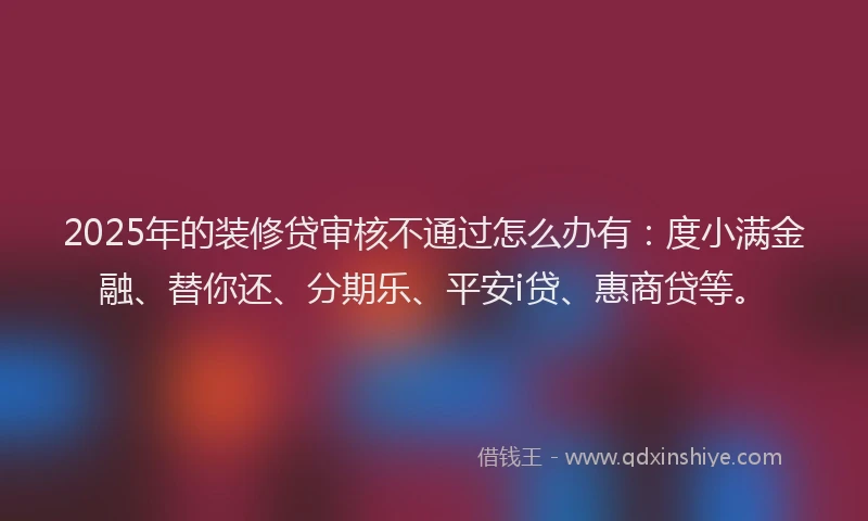 2025年的装修贷审核不通过怎么办有：度小满金融、替你还、分期乐、平安i贷、惠商贷等。