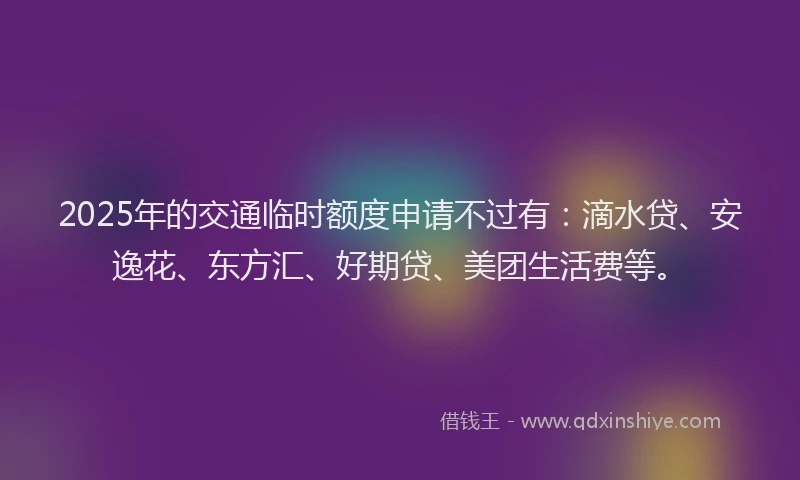 2025年的交通临时额度申请不过有：滴水贷、安逸花、东方汇、好期贷、美团生活费等。