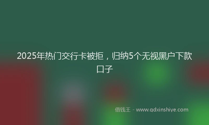 2025年热门交行卡被拒，归纳5个无视黑户下款口子
