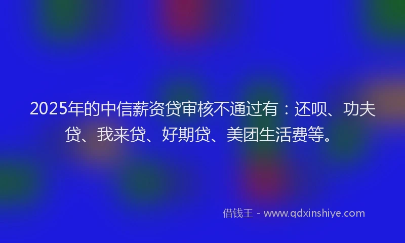 2025年的中信薪资贷审核不通过有：还呗、功夫贷、我来贷、好期贷、美团生活费等。