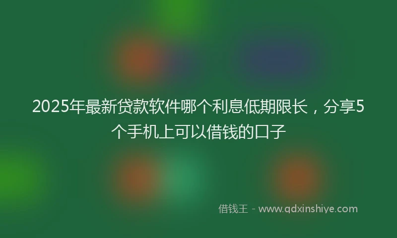 2025年最新贷款软件哪个利息低期限长，分享5个手机上可以借钱的口子