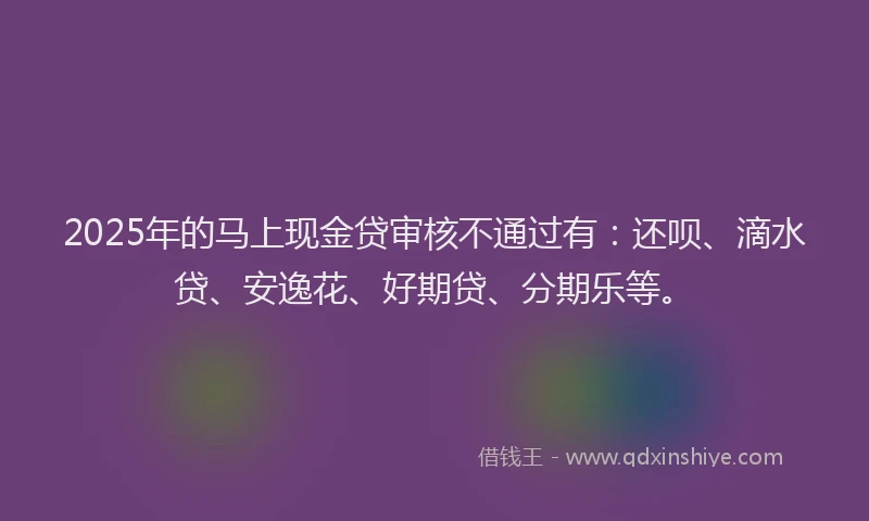 2025年的马上现金贷审核不通过有：还呗、滴水贷、安逸花、好期贷、分期乐等。