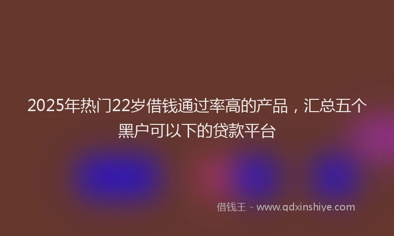 2025年热门22岁借钱通过率高的产品，汇总五个黑户可以下的贷款平台