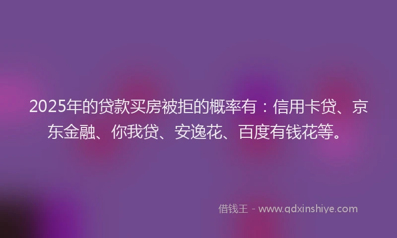 2025年的贷款买房被拒的概率有：信用卡贷、京东金融、你我贷、安逸花、百度有钱花等。