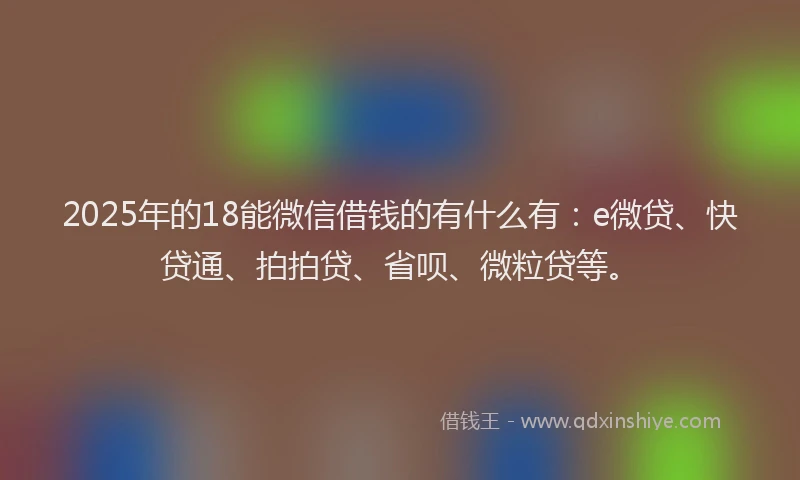 2025年的18能微信借钱的有什么有：e微贷、快贷通、拍拍贷、省呗、微粒贷等。